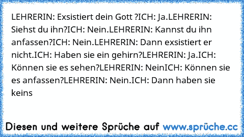 LEHRERIN: Exsistiert dein Gott ?
ICH: Ja.
LEHRERIN: Siehst du ihn?
ICH: Nein.
LEHRERIN: Kannst du ihn anfassen?
ICH: Nein.
LEHRERIN: Dann exsistiert er nicht.
ICH: Haben sie ein gehirn?
LEHRERIN: Ja.
ICH: Können sie es sehen?
LEHRERIN: Nein
ICH: Können sie es anfassen?
LEHRERIN: Nein.
ICH: Dann haben sie keins