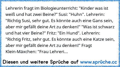 Lehrerin fragt im Biologieunterricht: "Kinder was ist weiß und hat zwei Beine?" Susi: "Huhn". Lehrerin: "Richtig Susi, sehr gut. Es könnte auch eine Gans sein, aber mir gefällt deine Art zu denken!" "Was ist schwarz und hat vier Beine?" Fritz: "Ein Hund". Lehrerin: "Richtig Fritz, sehr gut. Es könnte auch eine Katze sein, aber mir gefällt deine Art zu denken!" Fragt Klein-Mäxchen: "Frau Lehreri...