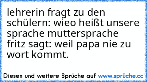 lehrerin fragt zu den schülern: wieo heißt unsere sprache muttersprache fritz sagt: weil papa nie zu wort kommt.