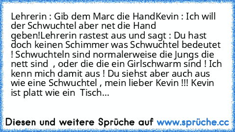 Lehrerin : Gib dem Marc die Hand
Kevin : Ich will der Schwuchtel aber net die Hand geben
!
Lehrerin rastest aus und sagt : Du hast doch keinen Schimmer was Schwuchtel bedeutet ! Schwuchteln sind normalerweise die Jungs die nett sind  , oder die die ein Girlschwarm sind ! Ich kenn mich damit aus ! Du siehst aber auch aus wie eine Schwuchtel , mein lieber Kevin !!! 
Kevin ist platt wie ein  Tischbre...