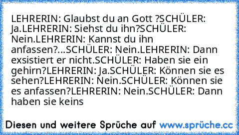 LEHRERIN: Glaubst du an Gott ?
SCHÜLER: Ja.
LEHRERIN: Siehst du ihn?
SCHÜLER: Nein.
LEHRERIN: Kannst du ihn anfassen?
...SCHÜLER: Nein.
LEHRERIN: Dann exsistiert er nicht.
SCHÜLER: Haben sie ein gehirn?
LEHRERIN: Ja.
SCHÜLER: Können sie es sehen?
LEHRERIN: Nein.
SCHÜLER: Können sie es anfassen?
LEHRERIN: Nein.
SCHÜLER: Dann haben sie keins