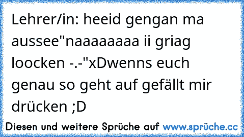 Lehrer/in: heeid gengan ma aussee
"naaaaaaaa ii griag loocken -.-"
xD
wenns euch genau so geht auf gefällt mir drücken ;D