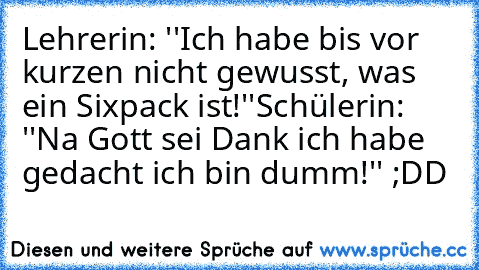 Lehrerin: ''Ich habe bis vor kurzen nicht gewusst, was ein Sixpack ist!''
Schülerin: ''Na Gott sei Dank ich habe gedacht ich bin dumm!'' ;DD