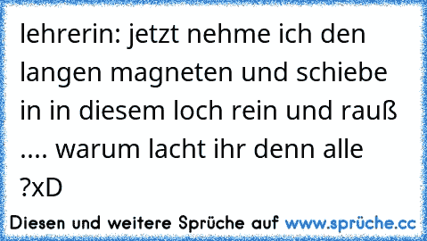 lehrerin: jetzt nehme ich den langen magneten und schiebe in in diesem loch rein und rauß .... warum lacht ihr denn alle ?
xD