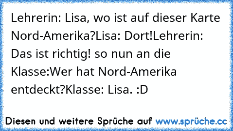 Lehrerin: Lisa, wo ist auf dieser Karte Nord-Amerika?
Lisa: Dort!
Lehrerin: Das ist richtig! so nun an die Klasse:
Wer hat Nord-Amerika entdeckt?
Klasse: Lisa. :D