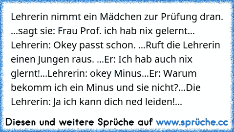 Lehrerin nimmt ein Mädchen zur Prüfung dran. ...sagt sie: Frau Prof. ich hab nix gelernt... Lehrerin: Okey passt schon. ...Ruft die Lehrerin einen Jungen raus. ...Er: Ich hab auch nix glernt!...Lehrerin: okey Minus...Er: Warum bekomm ich ein Minus und sie nicht?...Die Lehrerin: Ja ich kann dich ned leiden!...