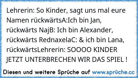 Lehrerin: So Kinder, sagt uns mal eure Namen rückwärts
A:Ich bin Jan, rückwärts Naj
B: Ich bin Alexander, rückwärts Rednaxela
C: & ich bin Lana, rückwärts
Lehrerin: SOOOO KINDER JETZT UNTERBRECHEN WIR DAS SPIEL !