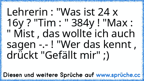 Lehrerin : "Was ist 24 x 16y ? "
Tim : " 384y ! "
Max : " Mist , das wollte ich auch sagen -.- ! "
Wer das kennt , drückt "Gefällt mir" ;)