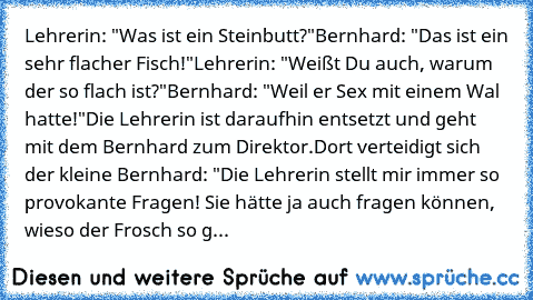 Lehrerin: "Was ist ein Steinbutt?"
Bernhard: "Das ist ein sehr flacher Fisch!"
Lehrerin: "Weißt Du auch, warum der so flach ist?"
Bernhard: "Weil er Sex mit einem Wal hatte!"
Die Lehrerin ist daraufhin entsetzt und geht mit dem Bernhard zum Direktor.
Dort verteidigt sich der kleine Bernhard: "Die Lehrerin stellt mir immer so provokante Fragen! Sie hätte ja auch fragen können, wieso der Frosch s...