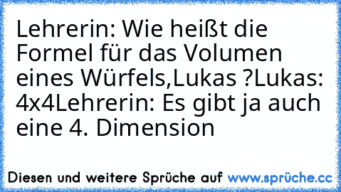 Lehrerin: Wie heißt die Formel für das Volumen eines Würfels,Lukas ?
Lukas: 4x4
Lehrerin: Es gibt ja auch eine 4. Dimension