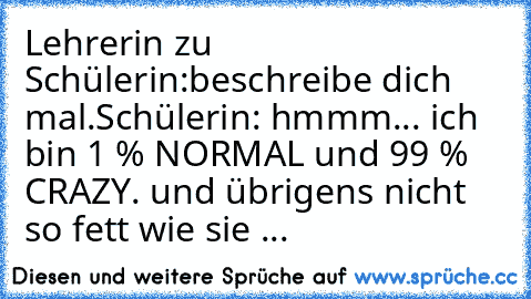 Lehrerin zu Schülerin:
beschreibe dich mal.
Schülerin: hmmm... ich bin 1 % NORMAL und 99 % CRAZY. und übrigens nicht so fett wie sie ...