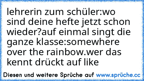 lehrerin zum schüler:wo sind deine hefte jetzt schon wieder?
auf einmal singt die ganze klasse:somewhere over the rainbow.
wer das kennt drückt auf like