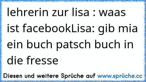 lehrerin zur lisa : waas ist facebook
Lisa: gib mia ein buch patsch buch in die fresse