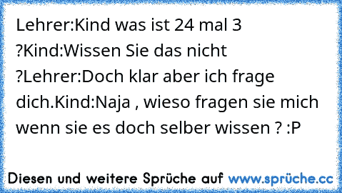 Lehrer:Kind was ist 24 mal 3 ?
Kind:Wissen Sie das nicht ?
Lehrer:Doch klar aber ich frage dich.
Kind:Naja , wieso fragen sie mich wenn sie es doch selber wissen ? :P