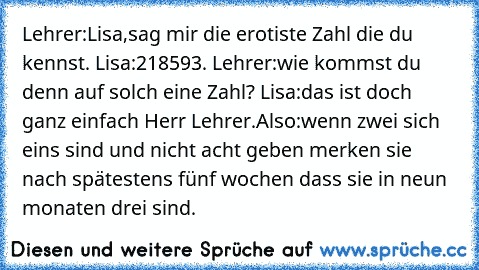 Lehrer:Lisa,sag mir die erotiste Zahl die du kennst. Lisa:218593. Lehrer:wie kommst du denn auf solch eine Zahl? Lisa:das ist doch ganz einfach Herr Lehrer.Also:wenn zwei sich eins sind und nicht acht geben merken sie nach spätestens fünf wochen dass sie in neun monaten drei sind.