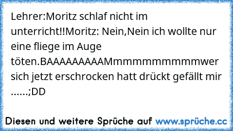 Lehrer:Moritz schlaf nicht im unterricht!!
Moritz: Nein,Nein ich wollte nur eine fliege im Auge töten.
BAAAAAAAAAMmmmmmmmmm
wer sich jetzt erschrocken hatt drückt gefällt mir ......;DD