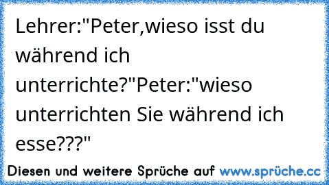 Lehrer:"Peter,wieso isst du während ich unterrichte?"
Peter:"wieso unterrichten Sie während ich esse???"