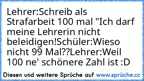 Lehrer:
Schreib als Strafarbeit 100 mal "Ich darf meine Lehrerin nicht beleidigen!
Schüler:
Wieso nicht 99 Mal??
Lehrer:
Weil 100 ne' schönere Zahl ist :D