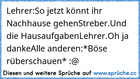 Lehrer:So jetzt könnt ihr Nachhause gehen
Streber.Und die Hausaufgaben
Lehrer.Oh ja danke
Alle anderen:*Böse rüberschauen* :@