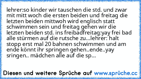 lehrer:so kinder wir tauschen die std. und zwar mit mitt woch die ersten beiden und freitag die letzten beiden mittwoh wird englisch statt schwimmen sein und freitag gehen wir die letzten beiden std. ins freibad
freitag:yay frei bad alle stürmen auf die rutsche zu...
lehrer: halt stopp erst mal 20 bahnen schwimmen und am ende könnt ihr springen gehen..ende..yay sringen.. mädchen alle auf die sp...