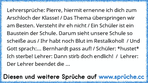 Lehrersprüche: Pierre, hiermit ernenne ich dich zum Arschloch der Klasse! / Das Thema überspringen wir am Besten. Versteht ihr eh nicht / Ein Schüler ist ein Baustein der Schule. Darum sieht unsere Schule so scheiße aus / Ihr habt noch Blut im Restalkohol!  / Und Gott sprach:... Bernhardt pass auf! / Schüler: *hustet* Ich sterbe! Lehrer: Dann stirb doch endlich!  /  Lehrer: Der Lehrer beendet die ...