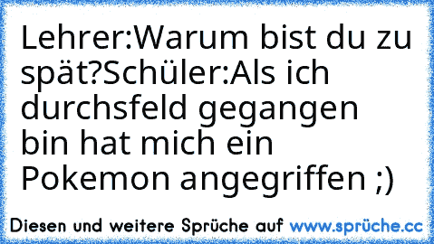 Lehrer:Warum bist du zu spät?
Schüler:Als ich durch´sfeld gegangen bin hat mich ein Pokemon angegriffen ;)