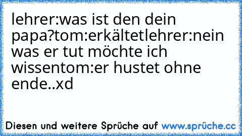 lehrer:was ist den dein papa?
tom:erkältet
lehrer:nein was er tut möchte ich wissen
tom:er hustet ohne ende..xd