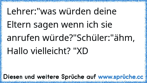 Lehrer:"was würden deine Eltern sagen wenn ich sie anrufen würde?"
Schüler:"ähm, Hallo vielleicht? "
XD