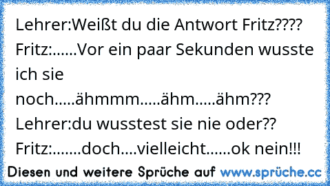 Lehrer:Weißt du die Antwort Fritz???? Fritz:......Vor ein paar Sekunden wusste ich sie noch.....ähmmm.....ähm.....ähm??? Lehrer:du wusstest sie nie oder?? Fritz:.......doch....vielleicht......ok nein!!!