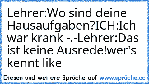 Lehrer:Wo sind deine Hausaufgaben?
ICH:Ich war krank -.-
Lehrer:Das ist keine Ausrede!
wer's kennt like