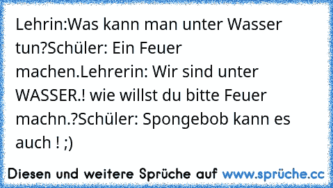 Lehrin:Was kann man unter Wasser tun?
Schüler: Ein Feuer machen.
Lehrerin: Wir sind unter WASSER.! wie willst du bitte Feuer machn.?
Schüler: Spongebob kann es auch ! ;)