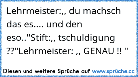 Lehrmeister:,, du machsch das es.... und den eso..''
Stift:,, tschuldigung ??''
Lehrmeister: ,, GENAU !! ''