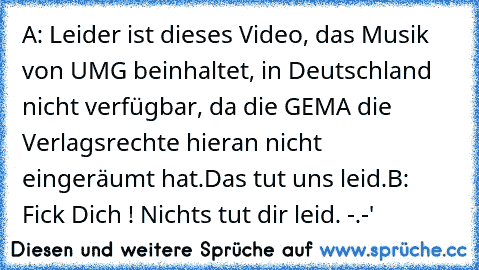 A: Leider ist dieses Video, das Musik von UMG beinhaltet, in Deutschland nicht verfügbar, da die GEMA die Verlagsrechte hieran nicht eingeräumt hat.
Das tut uns leid.
B: Fick Dich ! Nichts tut dir leid. -.-'