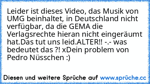 Leider ist dieses Video, das Musik von UMG beinhaltet, in Deutschland nicht verfügbar, da die GEMA die Verlagsrechte hieran nicht eingeräumt hat.
Das tut uns leid.
ALTER!! -.- was bedeutet das ?! xD
ein problem von Pedro Nüsschen :)