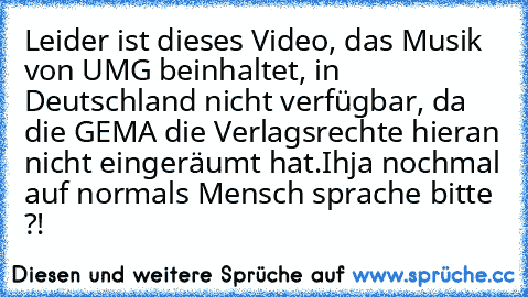 Leider ist dieses Video, das Musik von UMG beinhaltet, in Deutschland nicht verfügbar, da die GEMA die Verlagsrechte hieran nicht eingeräumt hat.
Ihja nochmal auf normals Mensch sprache bitte ?!