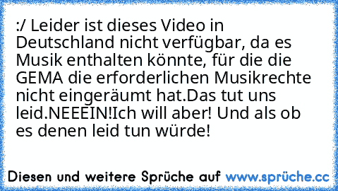 :/ Leider ist dieses Video in Deutschland nicht verfügbar, da es Musik enthalten könnte, für die die GEMA die erforderlichen Musikrechte nicht eingeräumt hat.
Das tut uns leid.
NEEEIN!Ich will aber! Und als ob es denen leid tun würde!