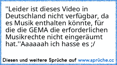 ''Leider ist dieses Video in Deutschland nicht verfügbar, da es Musik enthalten könnte, für die die GEMA die erforderlichen Musikrechte nicht eingeräumt hat.''
Aaaaaah ich hasse es ;/