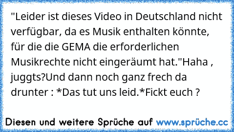 "Leider ist dieses Video in Deutschland nicht verfügbar, da es Musik enthalten könnte, für die die GEMA die erforderlichen Musikrechte nicht eingeräumt hat."
Haha , juggts?
Und dann noch ganz frech da drunter : 
*Das tut uns leid.*
Fickt euch ?