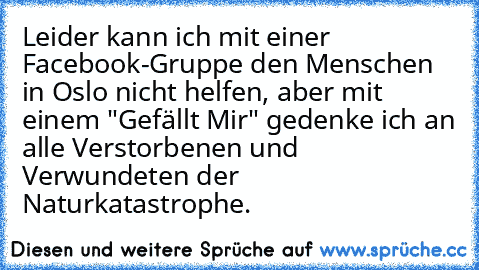 Leider kann ich mit einer Facebook-Gruppe den Menschen in Oslo nicht helfen, aber mit einem "Gefällt Mir" gedenke ich an alle Verstorbenen und Verwundeten der Naturkatastrophe.