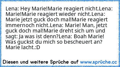 Lena: Hey Marie!
Marie reagiert nicht.
Lena: Marie!
Marie reagiert wieder nicht.
Lena: Marie jetzt guck doch mal!
Marie reagiert immernoch nicht.
Lena: Marie! Man, jetzt guck doch mal!
Marie dreht sich um und sagt: Ja was ist denn?
Lena: Boah Marie! Was guckst du mich so bescheuert an? 
Marie lacht.
:D