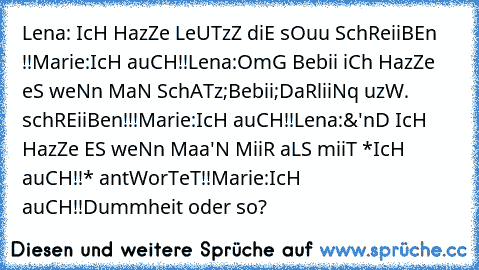 Lena: IcH HazZe LeUTzZ diE sOuu SchReiiBEn !!
Marie:IcH auCH!!
Lena:OmG Bebii iCh HazZe eS weNn MaN SchATz;Bebii;DaRliiNq uzW. schREiiBen!!!
Marie:IcH auCH!!
Lena:&'nD IcH HazZe ES weNn Maa'N MiiR aLS miiT *IcH auCH!!* antWorTeT!!
Marie:IcH auCH!!
Dummheit oder so?