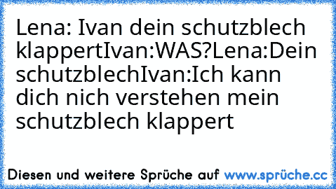 Lena: Ivan dein schutzblech klappert
Ivan:WAS?
Lena:Dein schutzblech
Ivan:Ich kann dich nich verstehen mein schutzblech klappert