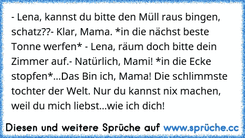 - Lena, kannst du bitte den Müll raus bingen, schatz??
- Klar, Mama. *in die nächst beste Tonne werfen* 
- Lena, räum doch bitte dein Zimmer auf.
- Natürlich, Mami! *in die Ecke stopfen*
...
Das Bin ich, Mama! Die schlimmste tochter der Welt. Nur du kannst nix machen, weil du mich liebst...wie ich dich!