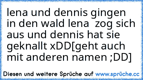 lena und dennis gingen in den wald lena  zog sich aus und dennis hat sie geknallt xDD
[geht auch mit anderen namen ;DD]