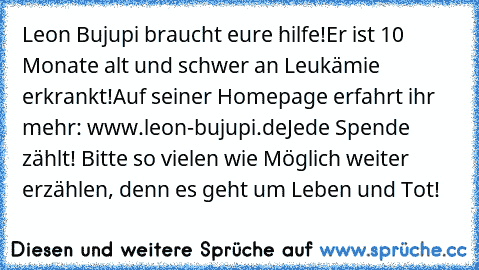 Leon Bujupi braucht eure hilfe!
Er ist 10 Monate alt und schwer an Leukämie erkrankt!
Auf seiner Homepage erfahrt ihr mehr: www.leon-bujupi.de
Jede Spende zählt! Bitte so vielen wie Möglich weiter erzählen, denn es geht um Leben und Tot!