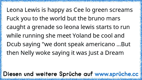 Leona Lewis is happy as Cee lo green screams Fuck you to the world but the bruno mars caught a grenade so leona lewis starts to run while running she meet Yoland be cool and Dcub saying "we dont speak americano ...
But then Nelly woke saying it was Just a Dream