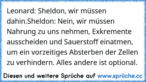 Leonard: Sheldon, wir müssen dahin.
Sheldon: Nein, wir müssen Nahrung zu uns nehmen, Exkremente ausscheiden und Sauerstoff einatmen, um ein vorzeitiges Absterben der Zellen zu verhindern. Alles andere ist optional.