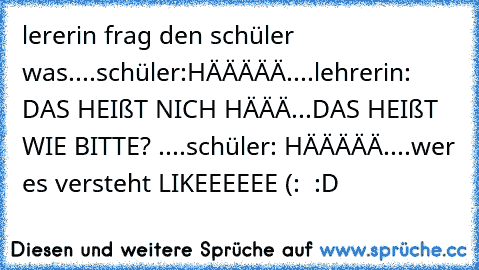 lererin frag den schüler was....
schüler:HÄÄÄÄÄ....
lehrerin: DAS HEIßT NICH HÄÄÄ...DAS HEIßT WIE BITTE? ....
schüler: HÄÄÄÄÄ....
wer es versteht LIKEEEEEE (:  :D