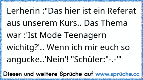 Lerherin :"Das hier ist ein Referat aus unserem Kurs.. Das Thema war :'Ist Mode Teenagern wichitg?'.. Wenn ich mir euch so angucke..'Nein'! "
Schüler:"-.-'"