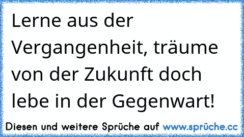 Lerne aus der Vergangenheit, träume von der Zukunft doch lebe in der Gegenwart! ♥